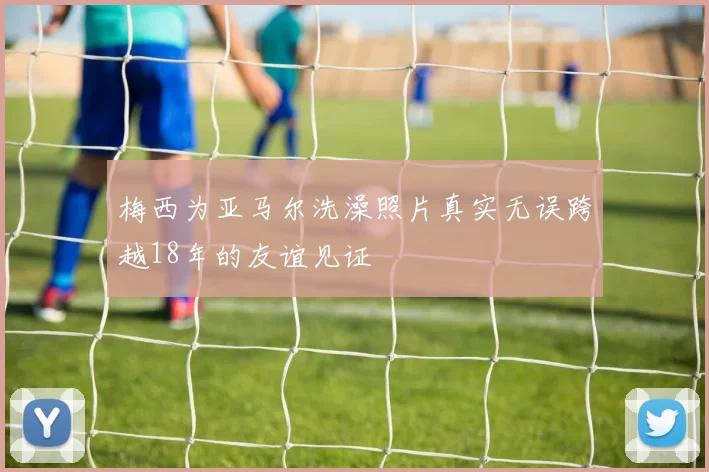 梅西为亚马尔洗澡照片真实无误跨越18年的友谊见证